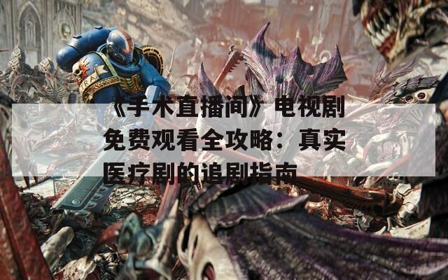 《手术直播间》电视剧免费观看全攻略：真实医疗剧的追剧指南