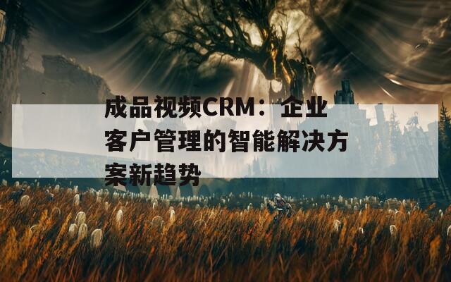成品视频CRM：企业客户管理的智能解决方案新趋势