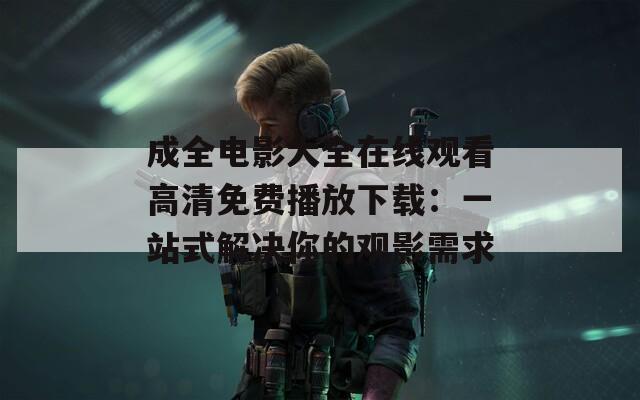 成全电影大全在线观看高清免费播放下载：一站式解决你的观影需求