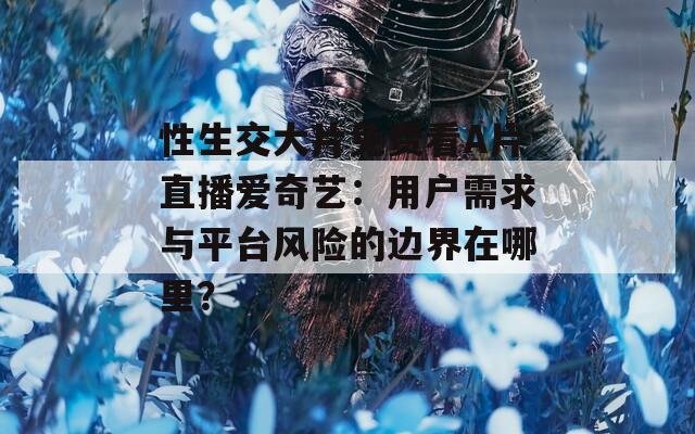 性生交大片免费看A片直播爱奇艺：用户需求与平台风险的边界在哪里？