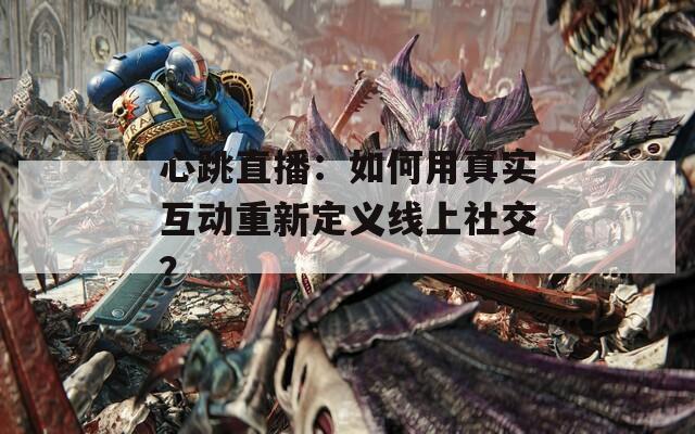 心跳直播：如何用真实互动重新定义线上社交？