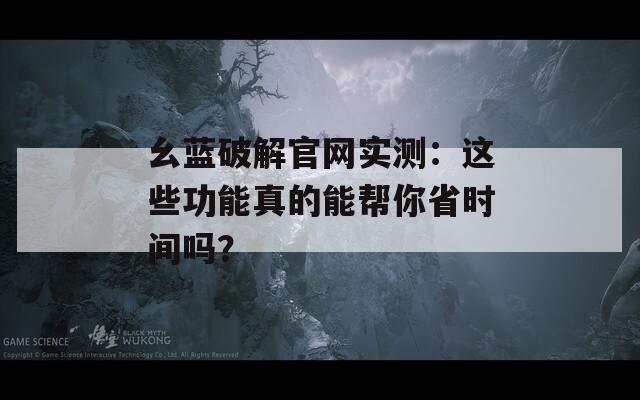 幺蓝破解官网实测：这些功能真的能帮你省时间吗？