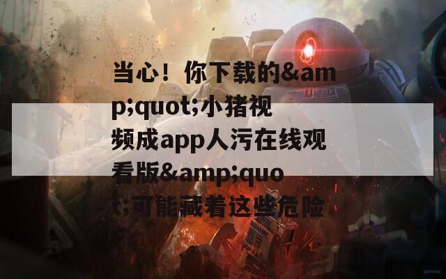 当心！你下载的&quot;小猪视频成app人污在线观看版&quot;可能藏着这些危险