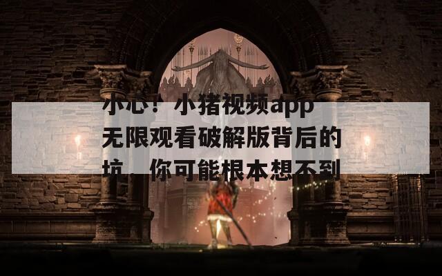 小心！小猪视频app无限观看破解版背后的坑，你可能根本想不到