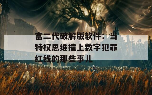 富二代破解版软件：当特权思维撞上数字犯罪红线的那些事儿