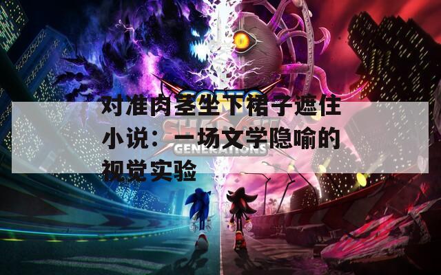 对准肉茎坐下裙子遮住小说：一场文学隐喻的视觉实验