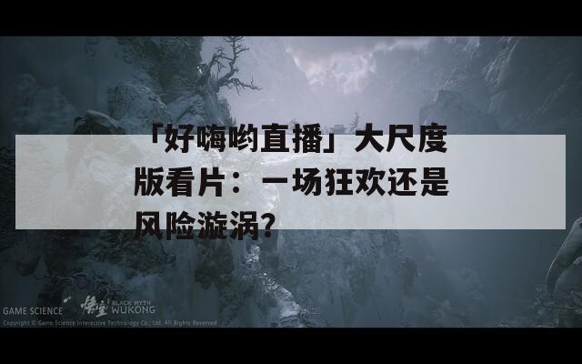「好嗨哟直播」大尺度版看片：一场狂欢还是风险漩涡？