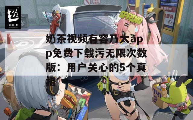 奶茶视频有容乃大app免费下载污无限次数版：用户关心的5个真相