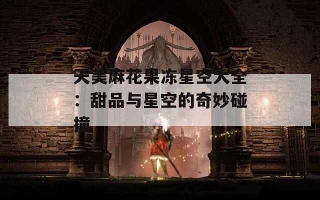 天美麻花果冻星空大全：甜品与星空的奇妙碰撞