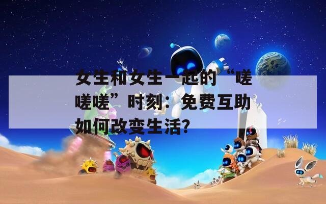 女生和女生一起的“嗟嗟嗟”时刻：免费互助如何改变生活？