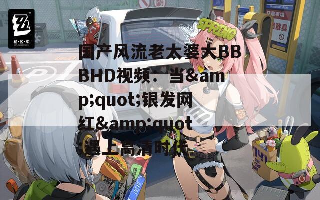 国产风流老太婆大BBBHD视频：当&quot;银发网红&quot;遇上高清时代