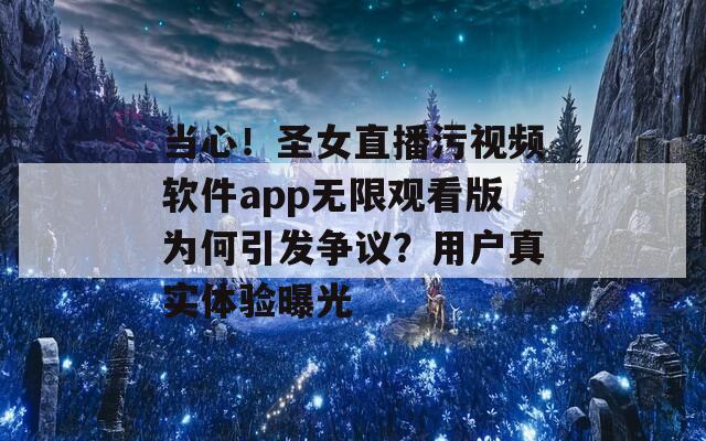 当心！圣女直播污视频软件app无限观看版为何引发争议？用户真实体验曝光