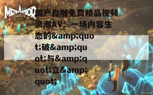 国产自啪免费精品视频浪潮AV：一场内容生态的&quot;破&quot;与&quot;立&quot;