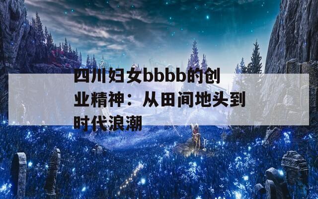 四川妇女bbbb的创业精神：从田间地头到时代浪潮
