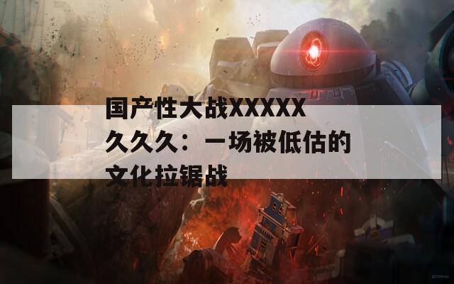 国产性大战XXXXX久久久：一场被低估的文化拉锯战