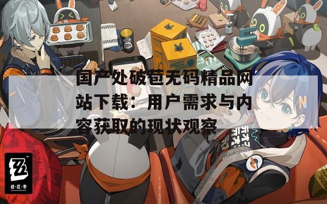 国产处破苞无码精品网站下载：用户需求与内容获取的现状观察