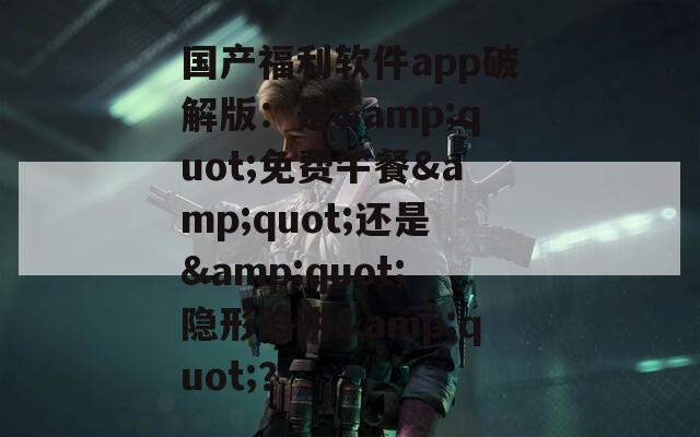 国产福利软件app破解版：是&quot;免费午餐&quot;还是&quot;隐形陷阱&quot;？