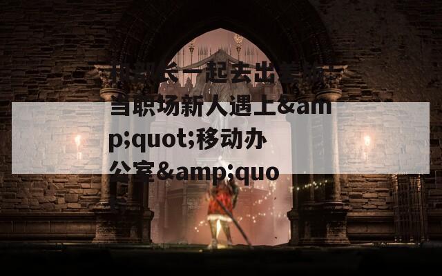 和部长一起去出差旅：当职场新人遇上&quot;移动办公室&quot;