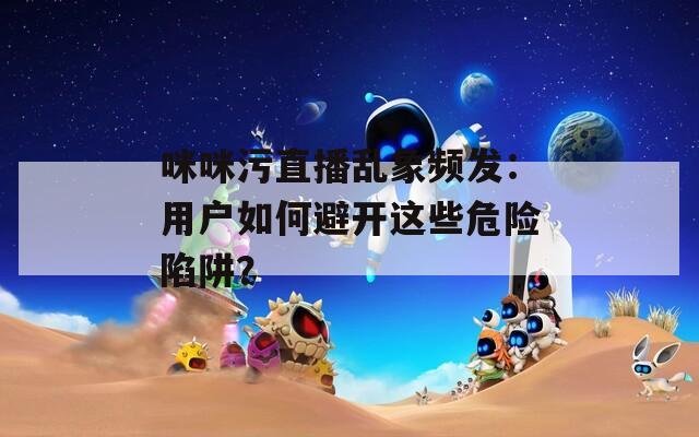 咪咪污直播乱象频发：用户如何避开这些危险陷阱？