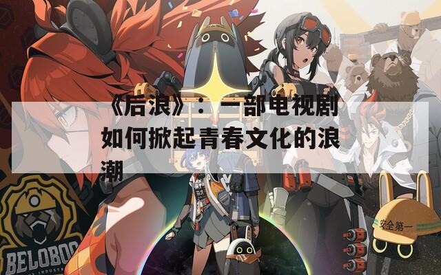 《后浪》：一部电视剧如何掀起青春文化的浪潮