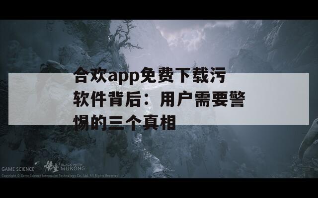 合欢app免费下载污软件背后：用户需要警惕的三个真相