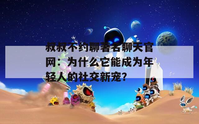 叔叔不约聊著名聊天官网：为什么它能成为年轻人的社交新宠？
