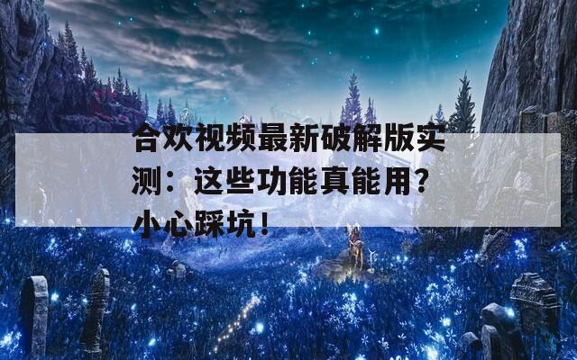 合欢视频最新破解版实测：这些功能真能用？小心踩坑！