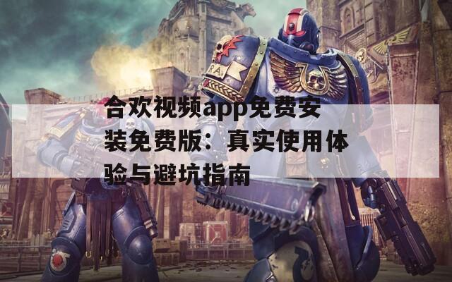 合欢视频app免费安装免费版：真实使用体验与避坑指南