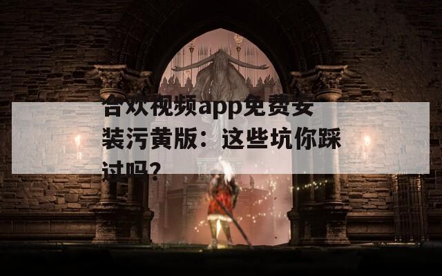 合欢视频app免费安装污黄版：这些坑你踩过吗？