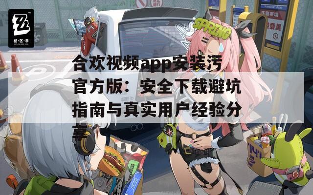 合欢视频app安装污官方版：安全下载避坑指南与真实用户经验分享