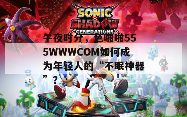 午夜时分，色啪啪555WWWCOM如何成为年轻人的“不眠神器”？