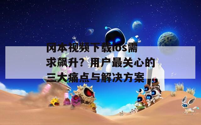 冈本视频下载ios需求飙升？用户最关心的三大痛点与解决方案
