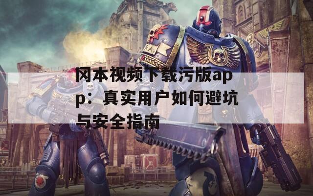 冈本视频下载污版app：真实用户如何避坑与安全指南
