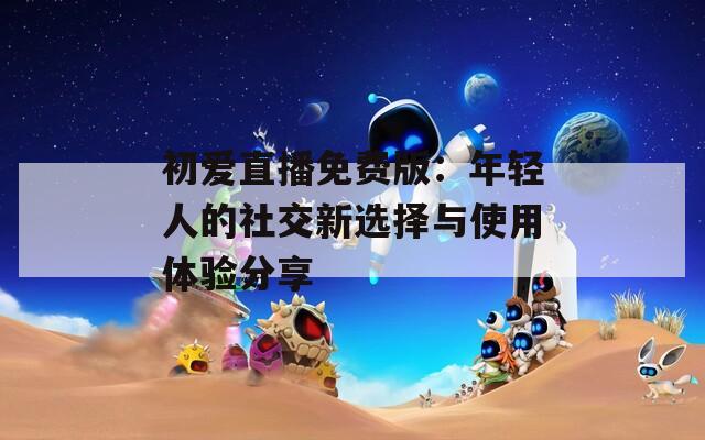 初爱直播免费版：年轻人的社交新选择与使用体验分享