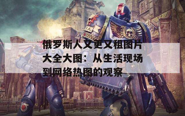 俄罗斯人又更又租图片大全大图：从生活现场到网络热图的观察
