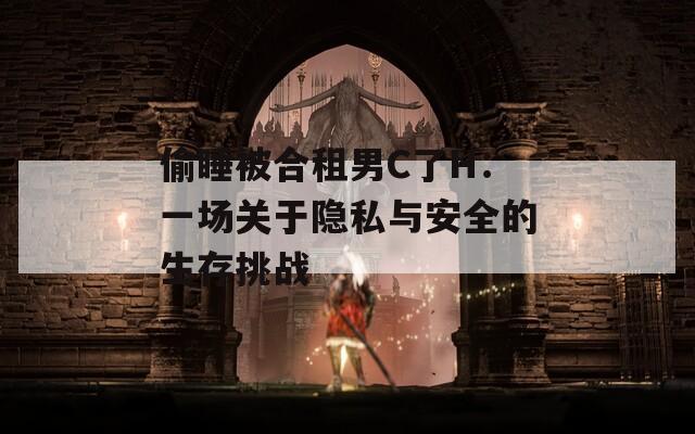 偷睡被合租男C了H：一场关于隐私与安全的生存挑战