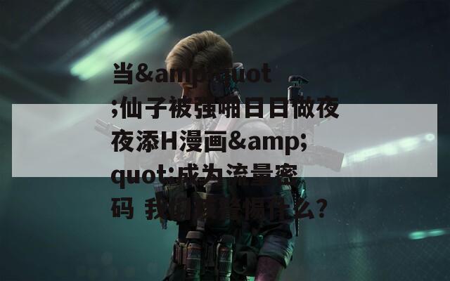 当&quot;仙子被强啪日日做夜夜添H漫画&quot;成为流量密码 我们该警惕什么？