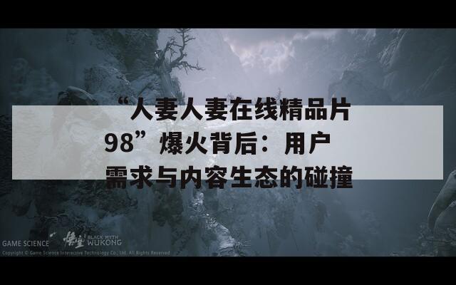 “人妻人妻在线精品片98”爆火背后：用户需求与内容生态的碰撞