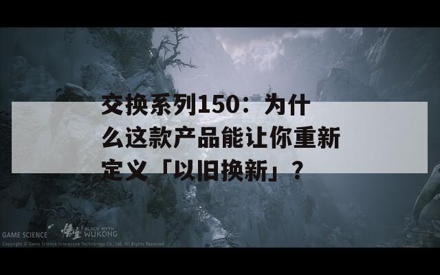 交换系列150：为什么这款产品能让你重新定义「以旧换新」？