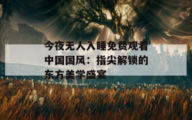 今夜无人入睡免费观看中国国风：指尖解锁的东方美学盛宴