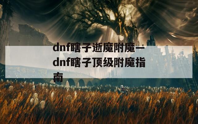 dnf瞎子逝魔附魔—dnf瞎子顶级附魔指南