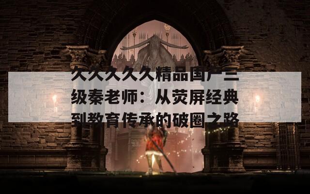 久久久久久精品国产三级秦老师：从荧屏经典到教育传承的破圈之路