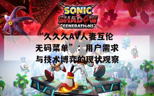 “久久久AV人妻互伦无码菜单”：用户需求与技术博弈的现状观察