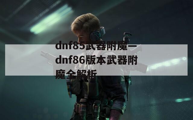 dnf85武器附魔—dnf86版本武器附魔全解析