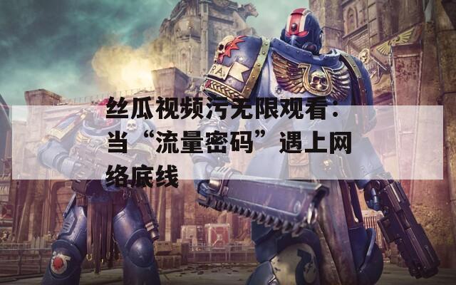 丝瓜视频污无限观看：当“流量密码”遇上网络底线