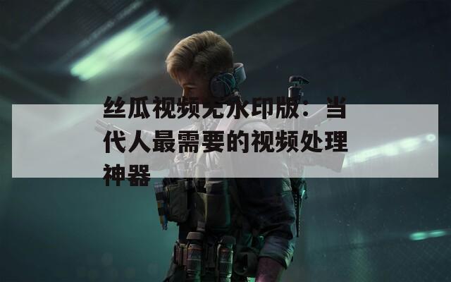 丝瓜视频无水印版：当代人最需要的视频处理神器