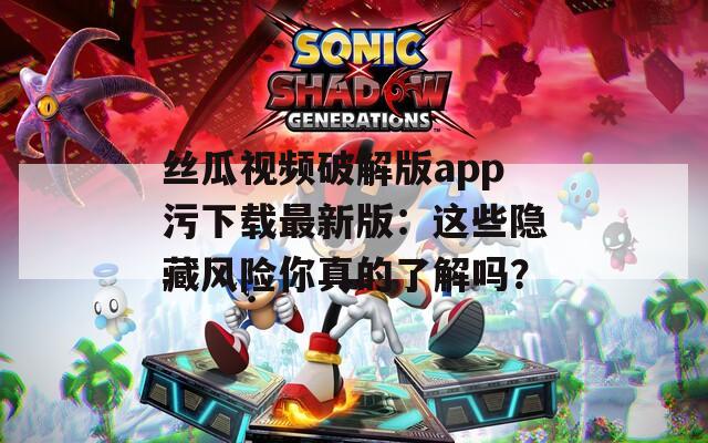 丝瓜视频破解版app污下载最新版：这些隐藏风险你真的了解吗？