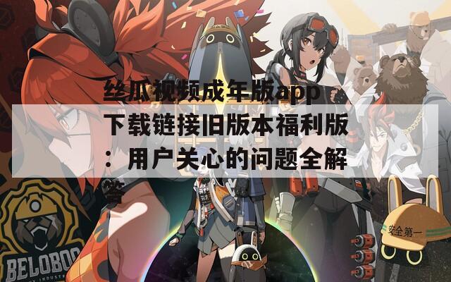 丝瓜视频成年版app下载链接旧版本福利版：用户关心的问题全解答