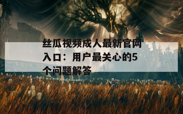 丝瓜视频成人最新官网入口：用户最关心的5个问题解答