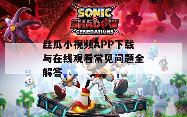 丝瓜小视频APP下载与在线观看常见问题全解答